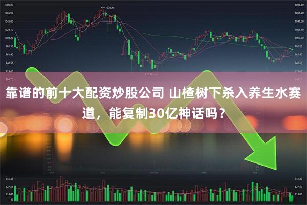 靠谱的前十大配资炒股公司 山楂树下杀入养生水赛道，能复制30亿神话吗？