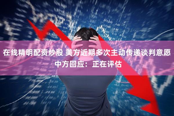 在线精明配资炒股 美方近期多次主动传递谈判意愿 中方回应：正在评估