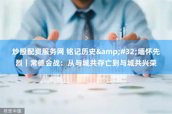 炒股配资服务网 铭记历史&#32;缅怀先烈｜常德会战：从与城共存亡到与城共兴荣