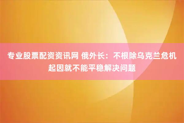 专业股票配资资讯网 俄外长：不根除乌克兰危机起因就不能平稳解决问题